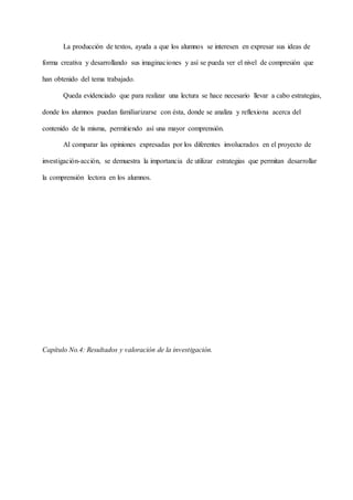 La producción de textos, ayuda a que los alumnos se interesen en expresar sus ideas de
forma creativa y desarrollando sus imaginaciones y así se pueda ver el nivel de compresión que
han obtenido del tema trabajado.
Queda evidenciado que para realizar una lectura se hace necesario llevar a cabo estrategias,
donde los alumnos puedan familiarizarse con ésta, donde se analiza y reflexiona acerca del
contenido de la misma, permitiendo así una mayor comprensión.
Al comparar las opiniones expresadas por los diferentes involucrados en el proyecto de
investigación-acción, se demuestra la importancia de utilizar estrategias que permitan desarrollar
la comprensión lectora en los alumnos.
Capítulo No.4: Resultados y valoración de la investigación.
 