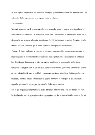 En este capítulo se presentan los resultados de mejora que se obtuvo durante las intervenciones, la
valoración de las experiencias y su impacto sobre la práctica.
4.1 Resultados
Tomando en cuenta que la comprensión lectora se concibe como el proceso a través del cual el
lector elabora su significado en interacción con el texto, relacionando la información nueva con la
almacenada en su mente, el equipo investigador decidió trabajar esta necesidad de mejora con los
alumnos de 4toA, sabiendo que la misma repercute en el proceso de aprendizaje.
Después de haber analizado la importancia que tiene la comprensión lectora para una mayor y
mejor adquisición de conocimientos y que éstos sean significativos , las docentes en formación
han identificados factores que revelan una mejora notable en la comprensión de los temas
trabajados , a tal grado que, al leer un texto identifican el mensaje que ofrece y reflexionan acerca
de éste, relacionándolo con su realidad y expresando sus ideas, a través de distintas producciones
realizadas, cuentos, fábulas, dramatización, que los motivaron a participar en las actividades
asignadas permitiendo una mayor comprensión de los temas tratados.
Por lo que después de haber trabajado en las diferentes intervenciones con los alumnos de 4toA,
los involucrados en este proyecto se siente agradecidos por las mejoras obtenidas con relación a la
 