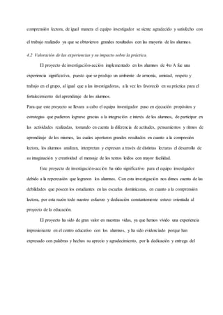 comprensión lectora, de igual manera el equipo investigador se siente agradecido y satisfecho con
el trabajo realizado ya que se obtuvieron grandes resultados con las mayoría de los alumnos.
4.2 Valoración de las experiencias y su impacto sobre la práctica.
El proyecto de investigación-acción implementado en los alumnos de 4to A fue una
experiencia significativa, puesto que se produjo un ambiente de armonía, amistad, respeto y
trabajo en el grupo, al igual que a las investigadoras, a la vez les favoreció en su práctica para el
fortalecimiento del aprendizaje de los alumnos.
Para que este proyecto se llevara a cabo el equipo investigador puso en ejecución propósitos y
estrategias que pudieron lograrse gracias a la integración e interés de los alumnos, de participar en
las actividades realizadas, tomando en cuenta la diferencia de actitudes, pensamientos y ritmos de
aprendizaje de los mismos, las cuales aportaron grandes resultados en cuanto a la compresión
lectora, los alumnos analizan, interpretan y expresan a través de distintas lecturas el desarrollo de
su imaginación y creatividad el mensaje de los textos leídos con mayor facilidad.
Este proyecto de investigación-acción ha sido significativo para el equipo investigador
debido a la repercusión que lograron los alumnos. Con esta investigación nos dimos cuenta de las
debilidades que poseen los estudiantes en las escuelas dominicanas, en cuanto a la comprensión
lectora, por esta razón todo nuestro esfuerzo y dedicación constantemente estuvo orientada al
proyecto de la educación.
El proyecto ha sido de gran valor en nuestras vidas, ya que hemos vivido una experiencia
impresionante en el centro educativo con los alumnos, y ha sido evidenciado porque han
expresado con palabras y hechos su aprecio y agradecimiento, por la dedicación y entrega del
 