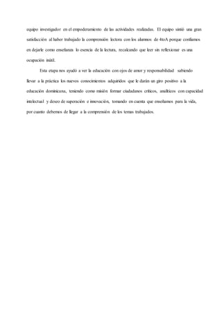 equipo investigador en el empoderamiento de las actividades realizadas. El equipo sintió una gran
satisfacción al haber trabajado la comprensión lectora con los alumnos de 4toA porque confiamos
en dejarle como enseñanza lo esencia de la lectura, recalcando que leer sin reflexionar es una
ocupación inútil.
Esta etapa nos ayudó a ver la educación con ojos de amor y responsabilidad sabiendo
llevar a la práctica los nuevos conocimientos adquiridos que le darán un giro positivo a la
educación dominicana, teniendo como misión formar ciudadanos críticos, analíticos con capacidad
intelectual y deseo de superación e innovación, tomando en cuenta que enseñamos para la vida,
por cuanto debemos de llegar a la comprensión de los temas trabajados.
 