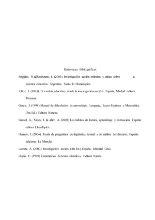 Referencias Bibliográficas.
Boggino, N &Rosekrans, k. (2004). Investigación acción reflexiva y crítica sobre la
práctica educativa. Argentina. Santa fe: Homosapies.
.Elliot, J. (1993). El cambio educativo desde la investigación-acción. España, Madrid: editora
Moronta.
García, J. (1998) Manual de dificultades de aprendizaje. Lenguaje, Lecto-Escritura y Matemática.
(3ra Ed.). Editora Nancea.
Gassol, A., Mora, T. & Aller, A. (2002) Los hábitos de lectura, aprendizaje y motivación. España:
editora Liberdúplex.
Herrero, J. (2006). Teoría de pragmática de lingüística textual y de análisis del discurso. España:
ediciones La Mancha.
Latorre, A. (2007). Investigación acción. (4ta Ed.).España: Editorial Graó.
Llopis, C. (1998) Comentarios de textos históricos. Editora Narcia.
 