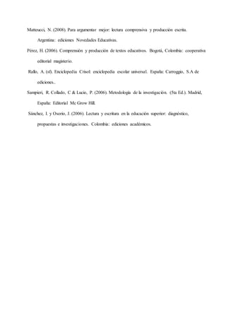 Matteucci, N. (2008). Para argumentar mejor: lectura comprensiva y producción escrita.
Argentina: ediciones Novedades Educativas.
Pérez, H. (2006). Comprensión y producción de textos educativos. Bogotá, Colombia: cooperativa
editorial magisterio.
Rallo, A. (sf). Enciclopedia Crisol: enciclopedia escolar universal. España: Carroggio, S.A de
ediciones..
Sampieri, R. Collado, C & Lucio, P. (2006). Metodología de la investigación. (5ta Ed.). Madrid,
España: Editorial Mc Grow Hill.
Sánchez, I. y Osorio, J. (2006). Lectura y escritura en la educación superior: diagnóstico,
propuestas e investigaciones. Colombia: ediciones académicos.
 