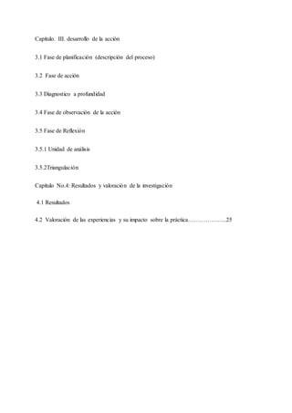 Capítulo. III. desarrollo de la acción
3.1 Fase de planificación (descripción del proceso)
3.2 Fase de acción
3.3 Diagnostico a profundidad
3.4 Fase de observación de la acción
3.5 Fase de Reflexión
3.5.1 Unidad de análisis
3.5.2Triangulación
Capítulo No.4: Resultados y valoración de la investigación
4.1 Resultados
4.2 Valoración de las experiencias y su impacto sobre la práctica………………..25
 