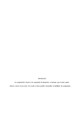 Introducción
La comprensión lectora es la capacidad de interpretar el mensaje que el autor quiere
ofrecer a través de un texto. En el aula se hace posible desarrollar la habilidad de comprender,
 