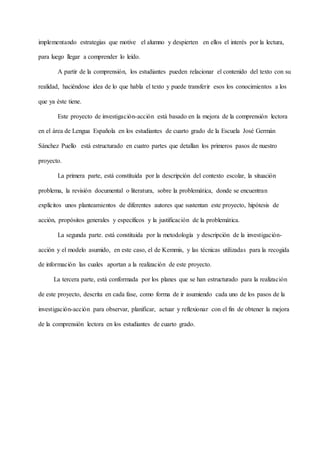 implementando estrategias que motive el alumno y despierten en ellos el interés por la lectura,
para luego llegar a comprender lo leído.
A partir de la comprensión, los estudiantes pueden relacionar el contenido del texto con su
realidad, haciéndose idea de lo que habla el texto y puede transferir esos los conocimientos a los
que ya éste tiene.
Este proyecto de investigación-acción está basado en la mejora de la comprensión lectora
en el área de Lengua Española en los estudiantes de cuarto grado de la Escuela José Germán
Sánchez Puello está estructurado en cuatro partes que detallan los primeros pasos de nuestro
proyecto.
La primera parte, está constituida por la descripción del contexto escolar, la situación
problema, la revisión documental o literatura, sobre la problemática, donde se encuentran
explícitos unos planteamientos de diferentes autores que sustentan este proyecto, hipótesis de
acción, propósitos generales y específicos y la justificación de la problemática.
La segunda parte. está constituida por la metodología y descripción de la investigación-
acción y el modelo asumido, en este caso, el de Kemmis, y las técnicas utilizadas para la recogida
de información las cuales aportan a la realización de este proyecto.
La tercera parte, está conformada por los planes que se han estructurado para la realización
de este proyecto, descrita en cada fase, como forma de ir asumiendo cada uno de los pasos de la
investigación-acción para observar, planificar, actuar y reflexionar con el fin de obtener la mejora
de la comprensión lectora en los estudiantes de cuarto grado.
 