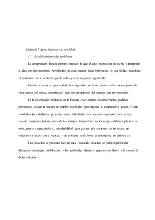 Capítulo I. Aproximación a la realidad.
1.1. Establecimiento del problema.
La comprensión lectora permite entender lo que el autor expresa en un escrito e interpretar
la idea que éste transmite, permitiendo de esta, manera hacer inferencias, lo que facilita relacionar
el contenido con el contexto que le rodea y crear su propio significado.
Cuando tenemos la oportunidad de comprender un texto, podemos dar nuestro punto de
vista acerca del mismo, permitiendo que nos apropiemos del mensaje que nos transmite.
En la observación realizada en la Escuela José Germán Sánchez Puello, pudimos
percatarnos de que la maestra no emplea estrategias para mejorar la comprensión lectora. Como
resultados los estudiantes presentan serias dificultades a la hora de comprender una lectura,
cuando la maestra trabaja con texto los alumnos transcribían las ideas que estaban explicitas en
estas, pero no argumentaban, poca habilidad para extraer informaciones de los textos, no
relacionan el texto con la realidad y en la lectura oral obvian la entonación, no diferencian.
Esta situación se presenta hace un mes. Buscando solución se podrá implementar
diferentes estrategias establecidas en las actividades diarias y grupales que lleven a la mejora de
dicha solución.
 