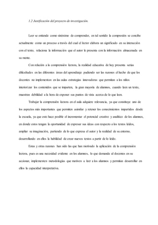 1.2 Justificación del proyecto de investigación.
Leer se entiende como sinónimo de comprender, en tal sentido la compresión se concibe
actualmente como un proceso a través del cual el lector elabora un significado en su interacción
con el texto, relaciona la información que el autor le presenta con la información almacenada en
su mente.
Con relación a la comprensión lectora, la realidad educativa de hoy presenta serias
dificultades en las diferentes áreas del aprendizaje pudiendo ser las razones el hecho de que los
docentes no implementan en las aulas estrategias innovadoras que permitan a los niños
interiorizar los contenidos que se imparten, la gran mayoría de alumnos, cuando leen un texto,
muestran debilidad a la hora de exponer sus puntos de vista acerca de lo que leen.
Trabajar la comprensión lectora en el aula adquiere relevancia, ya que constituye uno de
los aspectos más importantes que permiten asimilar y retener los conocimientos impartidos desde
la escuela, ya que esto hace posible el incrementar el potencial creativo y analítico de los alumnos,
en donde estos tengan la oportunidad de expresar sus ideas con respecto a los textos leídos,
ampliar su imaginación, partiendo de lo que expresa el autor y la realidad de su entorno,
desarrollando en ellos la habilidad de crear nuevos textos a partir de lo leído.
Estas y otras razones han sido las que han motivado la aplicación de la comprensión
lectora, pues es una necesidad evidente en los alumnos, lo que demanda al docentes en su
accionar, implementen metodologías que motiven a leer a los alumnos y permitan desarrollar en
ellos la capacidad interpretativa.
 