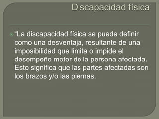  “La

discapacidad física se puede definir
como una desventaja, resultante de una
imposibilidad que limita o impide el
desempeño motor de la persona afectada.
Esto significa que las partes afectadas son
los brazos y/o las piernas.

 