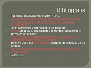 1.

2.
3.

4.

5.

Publicado el 30/Diciembre/2010 | 12:43,
//www.hoy.com.ec/noticias-ecuador/lenin-moreno-misionmanuela-espejo-ha-sido-un-proyecto-revolucionario450426.html
Lenin Moreno ex vicepresidente del Ecuador
emi8a, sept. 2010 capacidades diferentes, recuperado el
jueves 24 de octubre
http://www.pactemospaz.com/ensayos/Personas-ConCapacidades-Diferentes/747489.html
10 mayo 2009 por vivenciasbfm, recuperado el jueves 24 de
octubre
http://vivenciasbfm.wordpress.com/2009/05/10/tipos-dediscapacidad/
CONADIS

 