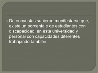  De

encuestas supieron manifestarse que,
existe un porcentaje de estudiantes con
discapacidad en esta universidad y
personal con capacidades diferentes
trabajando también.

 