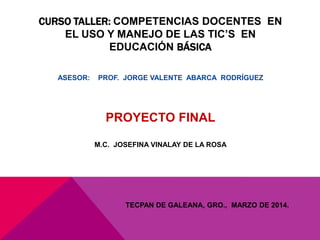 CURSO TALLER: COMPETENCIAS DOCENTES EN
EL USO Y MANEJO DE LAS TIC’S EN
EDUCACIÓN BÁSICA
ASESOR: PROF. JORGE VALENTE ABARCA RODRÍGUEZ
PROYECTO FINAL
M.C. JOSEFINA VINALAY DE LA ROSA
TECPAN DE GALEANA, GRO., MARZO DE 2014.
 