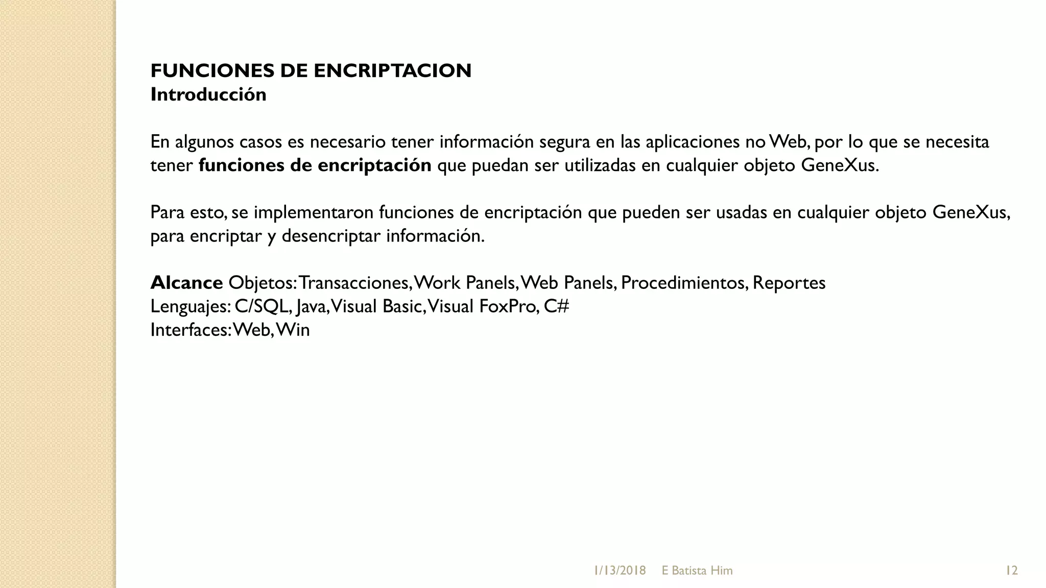 FUNCIONES DE ENCRIPTACION
Introducción
En algunos casos es necesario tener información segura en las aplicaciones no Web, por lo que se necesita
tener funciones de encriptación que puedan ser utilizadas en cualquier objeto GeneXus.
Para esto, se implementaron funciones de encriptación que pueden ser usadas en cualquier objeto GeneXus,
para encriptar y desencriptar información.
Alcance Objetos:Transacciones,Work Panels,Web Panels, Procedimientos, Reportes
Lenguajes: C/SQL, Java,Visual Basic,Visual FoxPro, C#
Interfaces:Web,Win
1/13/2018 12E Batista Him
 