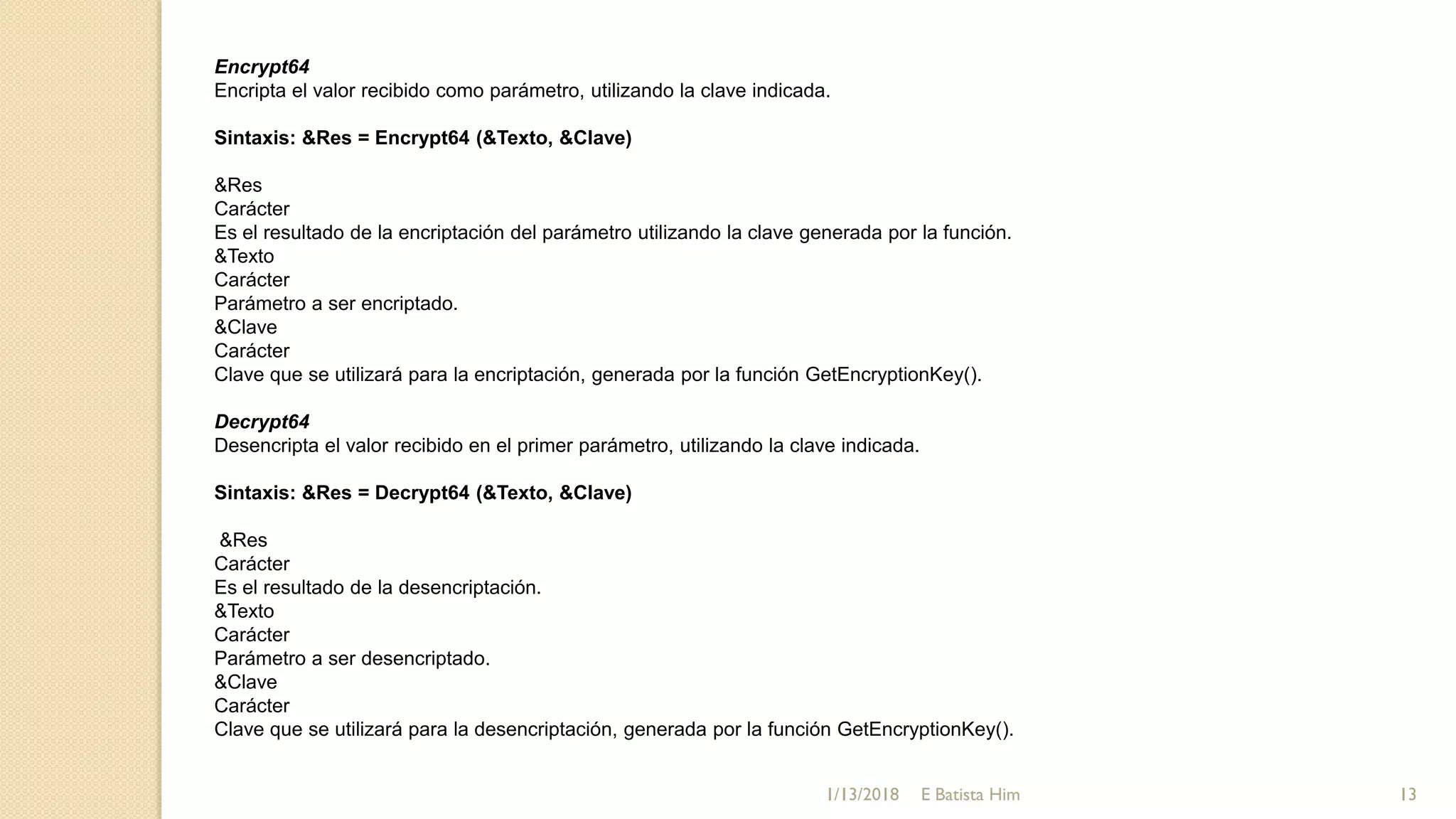 Encrypt64
Encripta el valor recibido como parámetro, utilizando la clave indicada.
Sintaxis: &Res = Encrypt64 (&Texto, &Clave)
&Res
Carácter
Es el resultado de la encriptación del parámetro utilizando la clave generada por la función.
&Texto
Carácter
Parámetro a ser encriptado.
&Clave
Carácter
Clave que se utilizará para la encriptación, generada por la función GetEncryptionKey().
Decrypt64
Desencripta el valor recibido en el primer parámetro, utilizando la clave indicada.
Sintaxis: &Res = Decrypt64 (&Texto, &Clave)
&Res
Carácter
Es el resultado de la desencriptación.
&Texto
Carácter
Parámetro a ser desencriptado.
&Clave
Carácter
Clave que se utilizará para la desencriptación, generada por la función GetEncryptionKey().
1/13/2018 13E Batista Him
 