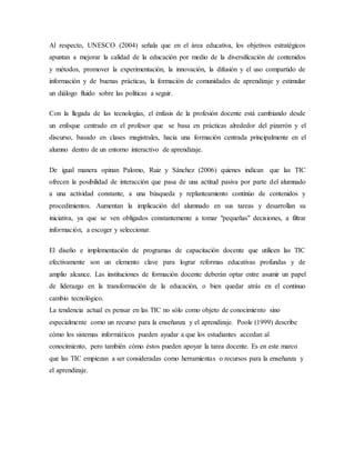 Al respecto, UNESCO (2004) señala que en el área educativa, los objetivos estratégicos
apuntan a mejorar la calidad de la educación por medio de la diversificación de contenidos
y métodos, promover la experimentación, la innovación, la difusión y el uso compartido de
información y de buenas prácticas, la formación de comunidades de aprendizaje y estimular
un diálogo fluido sobre las políticas a seguir.
Con la llegada de las tecnologías, el énfasis de la profesión docente está cambiando desde
un enfoque centrado en el profesor que se basa en prácticas alrededor del pizarrón y el
discurso, basado en clases magistrales, hacia una formación centrada principalmente en el
alumno dentro de un entorno interactivo de aprendizaje.
De igual manera opinan Palomo, Ruiz y Sánchez (2006) quienes indican que las TIC
ofrecen la posibilidad de interacción que pasa de una actitud pasiva por parte del alumnado
a una actividad constante, a una búsqueda y replanteamiento continúo de contenidos y
procedimientos. Aumentan la implicación del alumnado en sus tareas y desarrollan su
iniciativa, ya que se ven obligados constantemente a tomar "pequeñas" decisiones, a filtrar
información, a escoger y seleccionar.
El diseño e implementación de programas de capacitación docente que utilicen las TIC
efectivamente son un elemento clave para lograr reformas educativas profundas y de
amplio alcance. Las instituciones de formación docente deberán optar entre asumir un papel
de liderazgo en la transformación de la educación, o bien quedar atrás en el continuo
cambio tecnológico.
La tendencia actual es pensar en las TIC no sólo como objeto de conocimiento sino
especialmente como un recurso para la enseñanza y el aprendizaje. Poole (1999) describe
cómo los sistemas informáticos pueden ayudar a que los estudiantes accedan al
conocimiento, pero también cómo éstos pueden apoyar la tarea docente. Es en este marco
que las TIC empiezan a ser consideradas como herramientas o recursos para la enseñanza y
el aprendizaje.
 