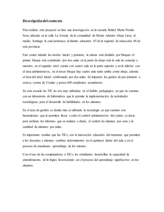 Descripcióndel contexto
Para realizar este proyecto se hizo una investigación en la escuela Rafael María Peralta
Sosa, ubicada en la calle La Vereda de la comunidad de Monte Adentro Abajo Licey al
medio, Santiago la cual pertenece al distrito educativo 03 de la regional de educación 08 de
esta provincia.
Este centro atiende los niveles inicial y primario, la misma está dividida por bloques el
primer bloque está constituido por tres aulas en la parte de abajo está la sala de conserje y
maestro, en el segundo nivel cuenta con cuatro aula en la parte superior y en la inferior con
el área administrativa, en el tercer bloque hay cuatro aula tanto arriba como abajo, además
el área del nivel inicial conformada por dos aulas. Se imparten los grados de pre-primario a
octavo, consta de 21aulas y posee 600 estudiantes actualmente.
En esta escuela las TIC no son muy utilizadas en el ámbito pedagógico, ya que no cuentan
con un laboratorio de Informática que le permita la implementación de actividades
tecnológicas para el desarrollo de habilidades en los alumnos.
En el área de gestión es donde más es utilizada la tecnología ya que cuentan con
herramientas que le permiten llevar a cabo el control administrativo del centro, es decir,
para archivar los informes que se realizan a diario, el control de alumnos por sexo y la
cantidad de alumnos por aulas.
Es importante resaltar que las TICs, son la innovación educativa del momento que permiten
a los docentes y alumnos cambios determinantes en el quehacer diario del aula y en el
proceso de enseñanza- aprendizaje de los mismos.
Con el uso de las computadoras o TICs, los estudiantes desarrollan la capacidad de
entendimiento, de la lógica favoreciendo asi el proceso del aprendizaje significativo en los
alumnos.
 