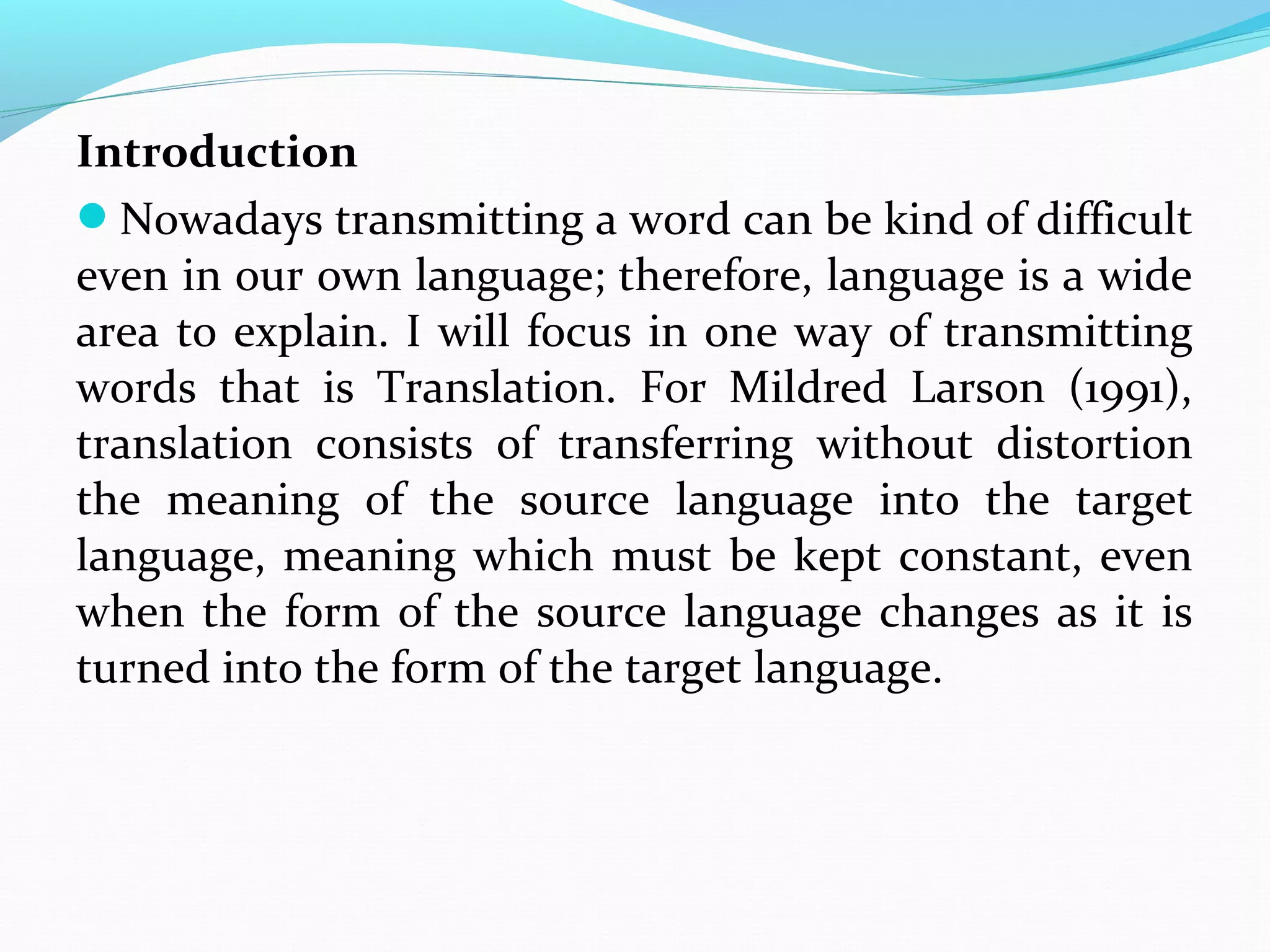 Introduction
Nowadays transmitting a word can be kind of difficult
even in our own language; therefore, language is a wide
area to explain. I will focus in one way of transmitting
words that is Translation. For Mildred Larson (1991),
translation consists of transferring without distortion
the meaning of the source language into the target
language, meaning which must be kept constant, even
when the form of the source language changes as it is
turned into the form of the target language.

 