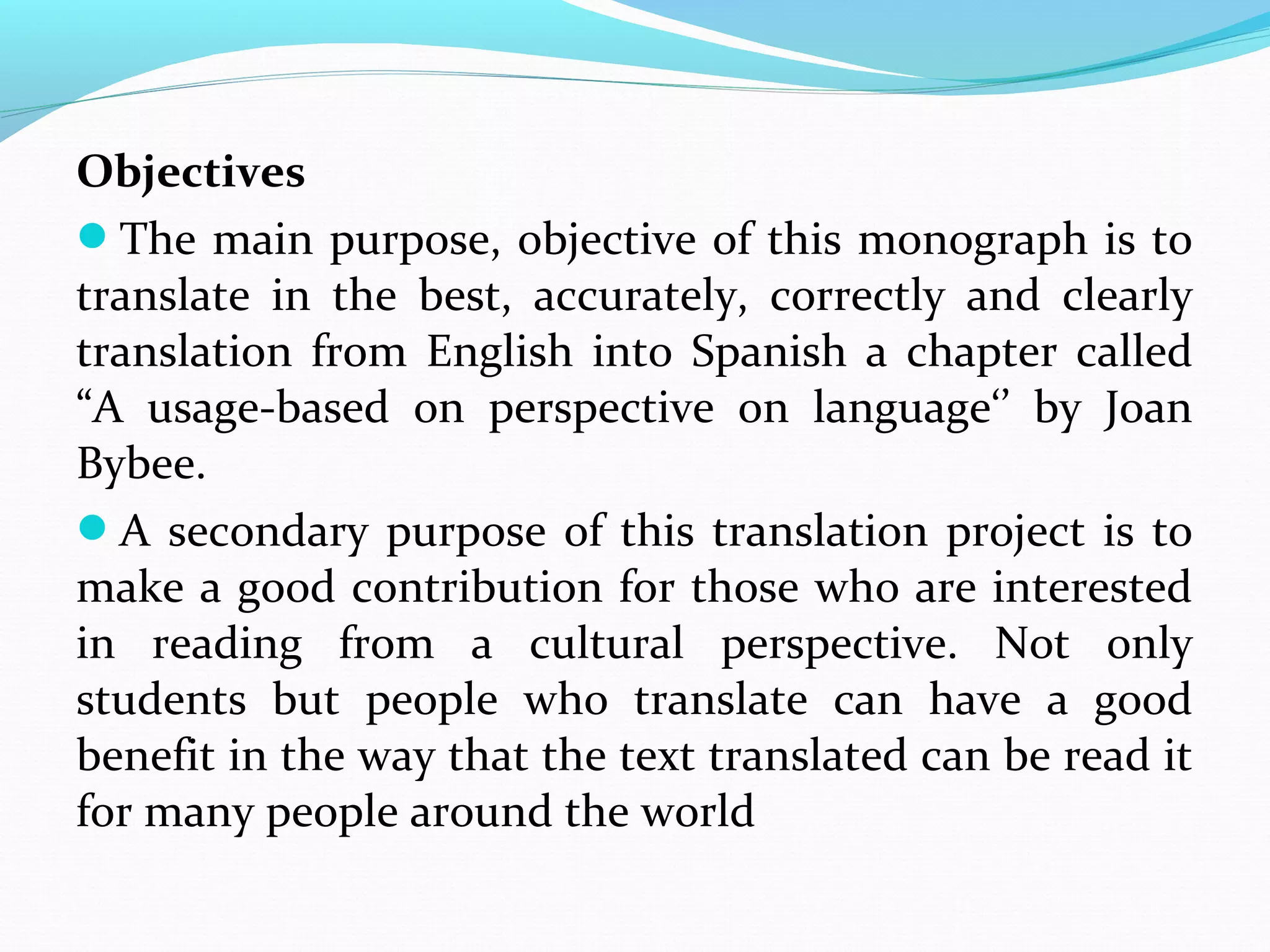 Objectives
The main purpose, objective of this monograph is to
translate in the best, accurately, correctly and clearly
translation from English into Spanish a chapter called
“A usage-based on perspective on language‘’ by Joan
Bybee.
A secondary purpose of this translation project is to
make a good contribution for those who are interested
in reading from a cultural perspective. Not only
students but people who translate can have a good
benefit in the way that the text translated can be read it
for many people around the world

 