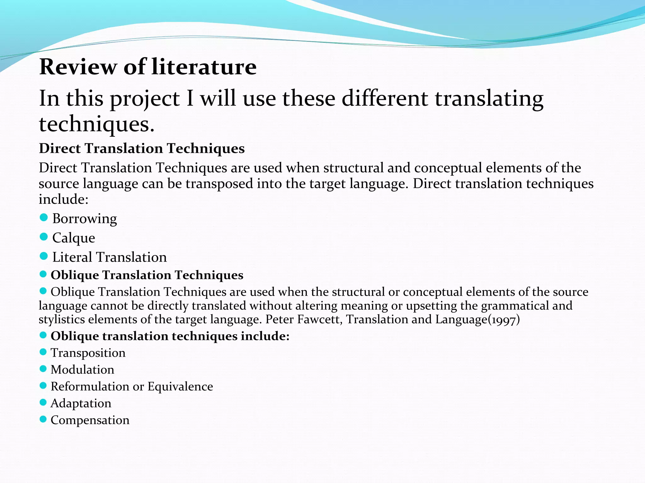 Review of literature
In this project I will use these different translating
techniques.
Direct Translation Techniques
Direct Translation Techniques are used when structural and conceptual elements of the
source language can be transposed into the target language. Direct translation techniques
include:
Borrowing
Calque
Literal Translation
Oblique Translation Techniques
Oblique Translation Techniques are used when the structural or conceptual elements of the source

language cannot be directly translated without altering meaning or upsetting the grammatical and
stylistics elements of the target language. Peter Fawcett, Translation and Language(1997)
Oblique translation techniques include:
Transposition
Modulation
Reformulation or Equivalence
Adaptation
Compensation

 