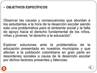 5
 OBJETIVOS ESPECÍFICOS
Observar las causas y consecuencias que abordan a
los estudiantes a la hora de la deserción escolar siendo
esto una problemática para el ambiente social y la falta
de apoyo hacia el derecho fundamental de los niños,
niñas y jóvenes “el derecho a la educación”.
Explorar soluciones ante la problemática de la
educación presentada en nuestros municipios y que
afectan a la población colombiana en gran parte en
desordenes sociales a causa de la deserción escolar
por dichos factores presentes y falencias.
 
