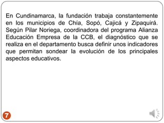 7
En Cundinamarca, la fundación trabaja constantemente
en los municipios de Chía, Sopó, Cajicá y Zipaquirá.
Según Pilar Noriega, coordinadora del programa Alianza
Educación Empresa de la CCB, el diagnóstico que se
realiza en el departamento busca definir unos indicadores
que permitan sondear la evolución de los principales
aspectos educativos.
 