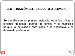 8
 IDENTIFICACIÓN DEL PRODUCTO O SERVICIO
Se beneficiaran en primera instancia los niños, niñas y
jóvenes, docentes, padres de familia y el municipio
porque la educación abre paso a la economía y el
desarrollo profesional.
 