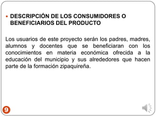 9
 DESCRIPCIÓN DE LOS CONSUMIDORES O
BENEFICIARIOS DEL PRODUCTO
Los usuarios de este proyecto serán los padres, madres,
alumnos y docentes que se beneficiaran con los
conocimientos en materia económica ofrecida a la
educación del municipio y sus alrededores que hacen
parte de la formación zipaquireña.
 