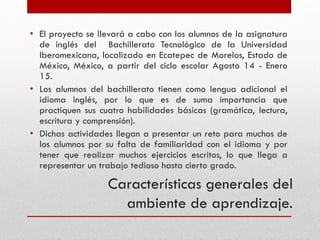 Características generales del
ambiente de aprendizaje.
• El proyecto se llevará a cabo con los alumnos de la asignatura
de inglés del Bachillerato Tecnológico de la Universidad
Iberomexicana, localizado en Ecatepec de Morelos, Estado de
México, México, a partir del ciclo escolar Agosto 14 - Enero
15.
• Los alumnos del bachillerato tienen como lengua adicional el
idioma inglés, por lo que es de suma importancia que
practiquen sus cuatro habilidades básicas (gramática, lectura,
escritura y comprensión).
• Dichas actividades llegan a presentar un reto para muchos de
los alumnos por su falta de familiaridad con el idioma y por
tener que realizar muchos ejercicios escritos, lo que llega a
representar un trabajo tedioso hasta cierto grado.
 