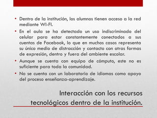 Interacción con los recursos
tecnológicos dentro de la institución.
• Dentro de la institución, los alumnos tienen acceso a la red
mediante WI-FI.
• En el aula se ha detectado un uso indiscriminado del
celular para estar constantemente conectados a sus
cuentas de Facebook, lo que en muchos casos representa
su único medio de distracción y contacto con otras formas
de expresión, dentro y fuera del ambiente escolar.
• Aunque se cuenta con equipo de cómputo, este no es
suficiente para toda la comunidad.
• No se cuenta con un laboratorio de idiomas como apoyo
del proceso enseñanza-aprendizaje.
 