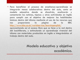 Modelo educativo y objetivo
académico.
• Para beneficiar el proceso de enseñanza-aprendizaje se
integrarán mesas colaborativas dentro del aula, como un
modelo educativo donde se discutirán, analizarán y
comentarán las noticias, tópicos y otras actividades en inglés
para cumplir con el objetivo de mejorar las habilidades
básicas dentro del idioma mediante el uso de los recursos que
nos proporciona la página de la BBC
http://www.bbc.co.uk/worldservice/learningenglish/
aprovechando así el acceso libre que se tiene a la red dentro
del bachillerato, y estimulando un aprendizaje vivencial del
idioma con materiales producidos en inglés e integrándolos al
trabajo dentro del aula.
 