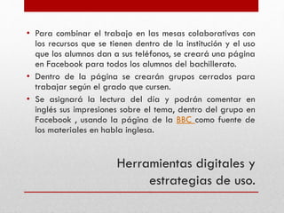 Herramientas digitales y
estrategias de uso.
• Para combinar el trabajo en las mesas colaborativas con
los recursos que se tienen dentro de la institución y el uso
que los alumnos dan a sus teléfonos, se creará una página
en Facebook para todos los alumnos del bachillerato.
• Dentro de la página se crearán grupos cerrados para
trabajar según el grado que cursen.
• Se asignará la lectura del día y podrán comentar en
inglés sus impresiones sobre el tema, dentro del grupo en
Facebook , usando la página de la BBC como fuente de
los materiales en habla inglesa.
 