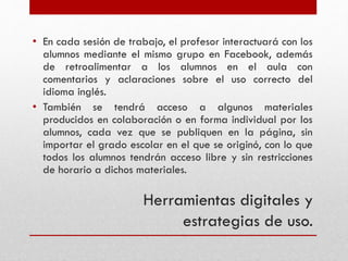 Herramientas digitales y
estrategias de uso.
• En cada sesión de trabajo, el profesor interactuará con los
alumnos mediante el mismo grupo en Facebook, además
de retroalimentar a los alumnos en el aula con
comentarios y aclaraciones sobre el uso correcto del
idioma inglés.
• También se tendrá acceso a algunos materiales
producidos en colaboración o en forma individual por los
alumnos, cada vez que se publiquen en la página, sin
importar el grado escolar en el que se originó, con lo que
todos los alumnos tendrán acceso libre y sin restricciones
de horario a dichos materiales.
 