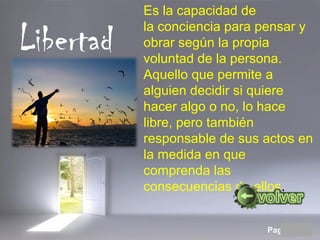 Page 12
Libertad
Es la capacidad de 
la conciencia para pensar y 
obrar según la propia 
voluntad de la persona. 
Aquello que permite a 
alguien decidir si quiere 
hacer algo o no, lo hace 
libre, pero también 
responsable de sus actos en 
la medida en que 
comprenda las 
consecuencias de ellos.
 