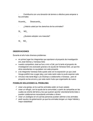 ·      Contribuiría con una donación de terreno o efectivo para amparar a
      los animales

      Acuerdo_      Desacuerdo_

      ·     ¿Velaría usted por los derechos de los animales?

      SI_   NO_

      ·     ¿Quisiera adoptar una mascota?

      SI_   NO_




OBSERVACIONES

Durante el año hubo diversos problemas:

      en primer lugar los integrantes que aportaron al proyecto de investigación
      era José Gómez y Vanessa Soto
      nuestro compañero José se fue a vivir a Cali, por lo tanto el proyecto de
      investigación era avanzado gracias a la ayuda de Vanessa Soto, ya que los
      otros estudiantes no ayudaban con este proyecto
      a la integrante Vanessa Soto quedo sola con la exposición ya que José
      Uzuga prefirió irse a jugar play y por esta razón esta no pudo exponer sola
      minutos más tarde llego Luis Ocampo a colaborarle a Vanessa , pero el
      proyecto se les arruino y por esta razón hubo que organizarlo de nuevo

POSIBLES SOLUCIONES AL PROBLEMA

    crear una granja, en la cual los animales estén en buen estado
    crear un refugio, con la ayuda de la comunidad, a partir de campañas en las
     cuales se oriente del tema y los que quieran aportar voluntariamente lotes o
     pueden colaborarnos recaudando animales o dinero
    crear un zoológico en el cual las personas puedan admirar a los animales
    pedir ayuda a la gobernación ya que los animales tengan un mejor hábitat y
     mejor estabilidad
 