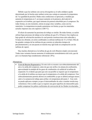 Santiago Gascón Marco Teórico 10
Debido a que las isobaras son curvas divergentes (y el salto entálpico queda
determinado por la brecha entre ambas) existe una ventaja en aumentar la temperatura
de 3 (a igualdad de presión). Dadas estas condiciones se apreciaría, a medida que
aumenta la temperatura en 3, un mayor aumento en la potencia ,derivada de la
expansión en la turbina, que aquel aumento de potencia absorbido por el compresor. De
todas formas, en este momento, entran en juego otras variables, como son los
materiales. La temperatura no puede aumentarse sin límites ya que los materiales
actuales imponen una cota superior (1200 °C).
El efecto de aumentar las presiones de trabajo es similar. De todas formas, se suelen
utilizar bajas presiones de trabajo en las turbinas de gas (9 a 10 bares). Esto implica un
bajo grado de solicitación mecánica lo cual permite construcciones más reducidas y
livianas (no obstante, en ciclos combinados se utilizan turbinas de 15 a 16 bar). Otra de
las grandes ventajas de las turbinas de gas consiste en reducidos tiempos de
precalentamiento y en una puesta en marcha muy ágil (todo en comparación con las
turbinas de vapor).
Hay muchas alternativas a la turbina de gas de ciclo Brayton simple convencional.
Todas estas variantes buscan aumentar el rendimiento termodinámico del ciclo, que de
por si es bastante bajo (rendimiento referencial: 28%).
Alternativas:
• Ciclo de Brayton Regenerativo: En este ciclo se recurre a un sobrecalentamiento del
aire a la salida del compresor, antes de que este arribe a la cámara de combustión,
aprovechando la entalpía de los gases de combustión a la salida de la turbina de
expansión. Es evidente que para que esto sea posible se requiere que la temperatura
a la salida de la turbina sea mayor que la temperatura a la salida del compresor. Este
sobrecalentamiento permite ahorrar en combustible ya que se deberá entregar menos
calor a la sustancia de trabajo para arribar a la temperatura del punto 3. Este ciclo
no puede aplicarse siempre ya que el intercambiador de calor a instalar resulta muy
voluminoso. Esto se debe a que se requiere una gran superficie de intercambio para
poder compensar los pobres coeficientes de convección de los fluidos involucrados.
 
