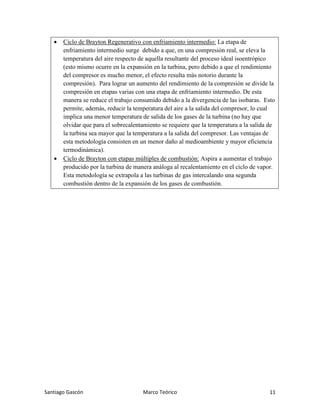 Santiago Gascón Marco Teórico 11
• Ciclo de Brayton Regenerativo con enfriamiento intermedio: La etapa de
enfriamiento intermedio surge debido a que, en una compresión real, se eleva la
temperatura del aire respecto de aquella resultante del proceso ideal isoentrópico
(esto mismo ocurre en la expansión en la turbina, pero debido a que el rendimiento
del compresor es mucho menor, el efecto resulta más notorio durante la
compresión). Para lograr un aumento del rendimiento de la compresión se divide la
compresión en etapas varias con una etapa de enfriamiento intermedio. De esta
manera se reduce el trabajo consumido debido a la divergencia de las isobaras. Esto
permite, además, reducir la temperatura del aire a la salida del compresor, lo cual
implica una menor temperatura de salida de los gases de la turbina (no hay que
olvidar que para el sobrecalentamiento se requiere que la temperatura a la salida de
la turbina sea mayor que la temperatura a la salida del compresor. Las ventajas de
esta metodología consisten en un menor daño al medioambiente y mayor eficiencia
termodinámica).
• Ciclo de Brayton con etapas múltiples de combustión: Aspira a aumentar el trabajo
producido por la turbina de manera análoga al recalentamiento en el ciclo de vapor.
Esta metodología se extrapola a las turbinas de gas intercalando una segunda
combustión dentro de la expansión de los gases de combustión.
 