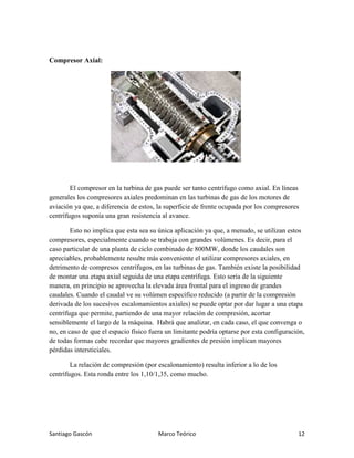 Santiago Gascón Marco Teórico 12
Compresor Axial:
El compresor en la turbina de gas puede ser tanto centrífugo como axial. En líneas
generales los compresores axiales predominan en las turbinas de gas de los motores de
aviación ya que, a diferencia de estos, la superficie de frente ocupada por los compresores
centrífugos suponía una gran resistencia al avance.
Esto no implica que esta sea su única aplicación ya que, a menudo, se utilizan estos
compresores, especialmente cuando se trabaja con grandes volúmenes. Es decir, para el
caso particular de una planta de ciclo combinado de 800MW, donde los caudales son
apreciables, probablemente resulte más conveniente el utilizar compresores axiales, en
detrimento de compresos centrífugos, en las turbinas de gas. También existe la posibilidad
de montar una etapa axial seguida de una etapa centrífuga. Esto sería de la siguiente
manera, en principio se aprovecha la elevada área frontal para el ingreso de grandes
caudales. Cuando el caudal ve su volúmen específico reducido (a partir de la compresión
derivada de los sucesivos escalonamientos axiales) se puede optar por dar lugar a una etapa
centrífuga que permite, partiendo de una mayor relación de compresión, acortar
sensiblemente el largo de la máquina. Habrá que analizar, en cada caso, el que convenga o
no, en caso de que el espacio físico fuera un limitante podría optarse por esta configuración,
de todas formas cabe recordar que mayores gradientes de presión implican mayores
pérdidas intersticiales.
La relación de compresión (por escalonamiento) resulta inferior a lo de los
centrífugos. Esta ronda entre los 1,10/1,35, como mucho.
 