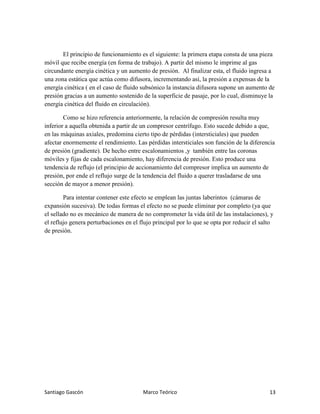 Santiago Gascón Marco Teórico 13
El principio de funcionamiento es el siguiente: la primera etapa consta de una pieza
móvil que recibe energía (en forma de trabajo). A partir del mismo le imprime al gas
circundante energía cinética y un aumento de presión. Al finalizar esta, el fluido ingresa a
una zona estática que actúa como difusora, incrementando así, la presión a expensas de la
energía cinética ( en el caso de fluido subsónico la instancia difusora supone un aumento de
presión gracias a un aumento sostenido de la superficie de pasaje, por lo cual, disminuye la
energía cinética del fluido en circulación).
Como se hizo referencia anteriormente, la relación de compresión resulta muy
inferior a aquella obtenida a partir de un compresor centrífugo. Esto sucede debido a que,
en las máquinas axiales, predomina cierto tipo de pérdidas (intersticiales) que pueden
afectar enormemente el rendimiento. Las pérdidas intersticiales son función de la diferencia
de presión (gradiente). De hecho entre escalonamientos ,y también entre las coronas
móviles y fijas de cada escalonamiento, hay diferencia de presión. Esto produce una
tendencia de reflujo (el principio de accionamiento del compresor implica un aumento de
presión, por ende el reflujo surge de la tendencia del fluido a querer trasladarse de una
sección de mayor a menor presión).
Para intentar contener este efecto se emplean las juntas laberintos (cámaras de
expansión sucesiva). De todas formas el efecto no se puede eliminar por completo (ya que
el sellado no es mecánico de manera de no comprometer la vida útil de las instalaciones), y
el reflujo genera perturbaciones en el flujo principal por lo que se opta por reducir el salto
de presión.
 