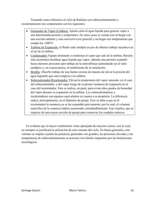 Santiago Gascón Marco Teórico 16
Tomando como referencia el ciclo de Rankine con sobrecalentamiento y
recalentamiento sus componentes son los siguientes:
• Generador de Vapor (Caldera): Aporta calor al agua líquida para generar vapor a
una determinada presión y temperatura. En estos casos se cuenta con un hogar con
una sección radiante y una convectiva (en general) y un hogar con temperaturas que
rondan los 1400°C.
• Turbina de Expansión: el fluido cede entalpía en pos de obtener trabajo mecánico en
el eje de la turbina.
• Condensador: Equipo destinado a condensar el vapor que sale de la turbina. Resulta
más económico bombear agua líquida que vapor, además esto permite expandir
hacia menores presiones (por debajo de la atmosférica) aumentando así el salto
entálpico y, en consecuencia, el rendimiento de la instalación.
• Bomba: Absorbe trabajo de una fuente externa de manera de elevar la presión del
agua logrando que esta reingrese a la caldera.
• Sobrecalentador/Recalentador: Elevan la temperatura del vapor saturado, en el caso
del sobrecalentador, y del vapor luego de su primer instancia de expansión en el
caso del recalentador. Esto se realiza, en parte, para evitar altos grados de humedad
del vapor durante su expansión en la turbina. Los sobrecalentadores y
recalentadores son equipos equivalentes en cuanto a su propósito. La diferencia
radica, principalmente, en el diámetro de pasaje. Esto se debe a que en el
recalentador la sustancia ya se ha expandido previamente, por lo cual, el volumen
específico de la sustancia habría aumentado considerablemente. Esto implica, que se
requiere de una mayor sección de pasaje para conservar los caudales másicos.
Es evidente que el mayor rendimiento viene aparejado de mayores costos, con lo cual,
no siempre se justificará la utilización de esta variante del ciclo. En líneas generales, esta
variante se emplea cuando las potencias generadas son grandes, las presiones elevadas y las
temperaturas de sobrecalentamiento se acercan a los límites impuestos por las limitaciones
tecnológicas.
 