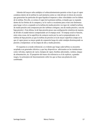 Santiago Gascón Marco Teórico 17
Además del mayor salto entálpico el sobrecalentamiento permite evitar el que el vapor
condense dentro de la turbina lo cual atentaría contra su vida útil por el efecto de erosión
que generarían las partículas de agua líquida al impactar a altas velocidades con los álabes
de la turbina .Por ello, se extrae el vapor de la primera turbina, evitando que se expanda
dentro de los límites de la campana y se lo vuelve a recalentar para evitar este fenómeno
para luego volver a expandir en la turbina de media presión ( en rigor de verdad la turbina
de media presión está compuesta por dos turbinas contiguas, una de media presión y una de
baja presión ). Esta última, la de baja presión posee una configuración simétrica de manera
de dividir el caudal másico compensando así el empuje axial. El empuje axial es función,
entre otras cosas, de la superficie de contacto razón por la cual es preponderante en la
turbina de baja presión ya que la turbina de presión es la de mayor superficie (etapa en la
que el vapor posee su mayor grado de expansión luego de ceder entalpía disminuyendo su
presión y temperatura en las etapas de alta y media presión).
El esquema es a modo referencial, es evidente que luego cada turbina se encuentra
acoplada a un generador eléctrico y que hay dispositivos adicionales en las instalaciones
como válvulas, ruptores de vacío, trampas de vapor, bombas adicionales, ventéos, tanque
de alimentación, etc. El propósito del marco de referencia es el de explicar, a grandes
rasgos, los principios de funcionamiento sobre los que se basa una planta de ciclo
combinado.
 
