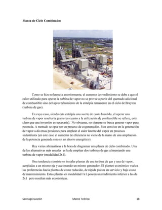 Santiago Gascón Marco Teórico 18
Planta de Ciclo Combinado:
Como se hizo referencia anteriormente, el aumento de rendimiento se debe a que el
calor utilizado para operar la turbina de vapor no se provee a partir del quemado adicional
de combustible sino del aprovechamiento de la entalpía remanente en el ciclo de Brayton
(turbina de gas).
En cuyo caso, siendo esta entalpía una suerte de costo hundido, el operar una
turbina de vapor resultaría gratis (en cuanto a la utilización de combustible se refiere, está
claro que una inversión es necesaria). No obstante, no siempre se busca generar vapor para
potencia. A menudo se opta por un proceso de cogeneración. Este consiste en la generación
de vapor a diversas presiones para emplear el calor latente del vapor en procesos
industriales (en este caso el aumento de eficiencia no viene de la mano de una ampliación
de la potencia generada sino en un ahorro energético).
Hay varias alternativas a la hora de diagramar una planta de ciclo combinado. Una
de las alternativas más usuales es la de emplear dos turbinas de gas alimentando una
turbina de vapor (modalidad 2x1).
Otra tendencia consiste en instalar plantas de una turbina de gas y una de vapor,
acopladas a un mismo eje y accionando un mismo generador. El planteo económico vuelca
las preferencias hacia plantas de costo reducido, de rápida puesta en servicio y bajo costo
de mantenimiento. Estas plantas en modalidad 1x1 poseen un rendimiento inferior a las de
2x1 pero resultan más económicas.
 