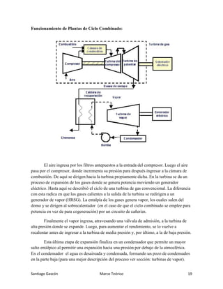 Santiago Gascón Marco Teórico 19
Funcionamiento de Plantas de Ciclo Combinado:
El aire ingresa por los filtros antepuestos a la entrada del compresor. Luego el aire
pasa por el compresor, donde incrementa su presión para después ingresar a la cámara de
combustión. De aquí se dirigen hacia la turbina propiamente dicha. En la turbina se da un
proceso de expansión de los gases donde se genera potencia moviendo un generador
eléctrico. Hasta aquí se describió el ciclo de una turbina de gas convencional. La diferencia
con esta radica en que los gases calientes a la salida de la turbina se redirigen a un
generador de vapor (HRSG). La entalpía de los gases genera vapor, los cuales salen del
domo y se dirigen al sobrecalentador (en el caso de que el ciclo combinado se emplee para
potencia en vez de para cogeneración) por un circuito de cañerías.
Finalmente el vapor ingresa, atravesando una válvula de admisión, a la turbina de
alta presión donde se expande. Luego, para aumentar el rendimiento, se lo vuelve a
recalentar antes de ingresar a la turbina de media presión y, por último, a la de baja presión.
Esta última etapa de expansión finaliza en un condensador que permite un mayor
salto entálpico al permitir una expansión hacia una presión por debajo de la atmosférica.
En el condensador el agua es desaireada y condensada, formando un pozo de condensados
en la parte baja (para una mejor descripción del proceso ver sección: turbinas de vapor).
 