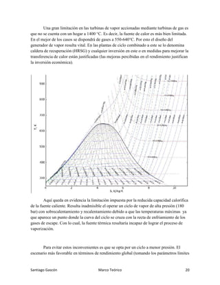 Santiago Gascón Marco Teórico 20
Una gran limitación en las turbinas de vapor accionadas mediante turbinas de gas es
que no se cuenta con un hogar a 1400 °C. Es decir, la fuente de calor es más bien limitada.
En el mejor de los casos se dispondrá de gases a 550-640°C. Por esto el diseño del
generador de vapor resulta vital. En las plantas de ciclo combinado a este se lo denomina
caldera de recuperación (HRSG) y cualquier inversión en este o en medidas para mejorar la
transferencia de calor están justificadas (las mejoras percibidas en el rendimiento justifican
la inversión económica).
Aquí queda en evidencia la limitación impuesta por la reducida capacidad calorífica
de la fuente caliente. Resulta inadmisible el operar un ciclo de vapor de alta presión (180
bar) con sobrecalentamiento y recalentamiento debido a que las temperaturas máximas ya
que aparece un punto donde la curva del ciclo se cruza con la recta de enfriamiento de los
gases de escape. Con lo cual, la fuente térmica resultaría incapaz de lograr el proceso de
vaporización.
Para evitar estos inconvenientes es que se opta por un ciclo a menor presión. El
escenario más favorable en términos de rendimiento global (tomando los parámetros límites
 