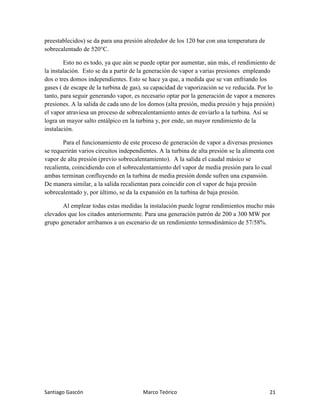 Santiago Gascón Marco Teórico 21
preestablecidos) se da para una presión alrededor de los 120 bar con una temperatura de
sobrecalentado de 520°C.
Esto no es todo, ya que aún se puede optar por aumentar, aún más, el rendimiento de
la instalación. Esto se da a partir de la generación de vapor a varias presiones empleando
dos o tres domos independientes. Esto se hace ya que, a medida que se van enfriando los
gases ( de escape de la turbina de gas), su capacidad de vaporización se ve reducida. Por lo
tanto, para seguir generando vapor, es necesario optar por la generación de vapor a menores
presiones. A la salida de cada uno de los domos (alta presión, media presión y baja presión)
el vapor atraviesa un proceso de sobrecalentamiento antes de enviarlo a la turbina. Así se
logra un mayor salto entálpico en la turbina y, por ende, un mayor rendimiento de la
instalación.
Para el funcionamiento de este proceso de generación de vapor a diversas presiones
se requerirán varios circuitos independientes. A la turbina de alta presión se la alimenta con
vapor de alta presión (previo sobrecalentamiento). A la salida el caudal másico se
recalienta, coincidiendo con el sobrecalentamiento del vapor de media presión para lo cual
ambas terminan confluyendo en la turbina de media presión donde sufren una expansión.
De manera similar, a la salida recalientan para coincidir con el vapor de baja presión
sobrecalentado y, por último, se da la expansión en la turbina de baja presión.
Al emplear todas estas medidas la instalación puede lograr rendimientos mucho más
elevados que los citados anteriormente. Para una generación patrón de 200 a 300 MW por
grupo generador arribamos a un escenario de un rendimiento termodinámico de 57/58%.
 