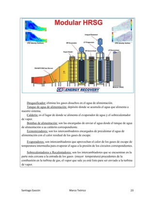 Santiago Gascón Marco Teórico 23
Desgasificador: elimina los gases disueltos en el agua de alimentación.
Tanque de agua de alimentación: depósito donde se acumula el agua que alimenta a
nuestro sistema.
Calderín: es el lugar de donde se alimenta el evaporador de agua y el sobrecalentador
de vapor.
Bombas de alimentación: son las encargadas de enviar el agua desde el tanque de agua
de alimentación a su calderín correspondiente.
Economizadores: son los intercambiadores encargados de precalentar el agua de
alimentación con el calor residual de los gases de escape.
Evaporadores: son intercambiadores que aprovechan el calor de los gases de escape de
temperatura intermedia para evaporar el agua a la presión de los circuitos correspondientes.
Sobrecalentadores y Recalentadores: son los intercambiadores que se encuentran en la
parte más cercana a la entrada de los gases (mayor temperatura) procedentes de la
combustión en la turbina de gas, el vapor que sale ya está listo para ser enviado a la turbina
de vapor.
 