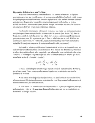 Santiago Gascón Marco Teórico 24
Generación de Potencia en una Turbina:
Al evaluar un volúmen de control rodeando a la turbina arribamos a la siguiente
conclusión, provisto que consideremos a la turbina como adiabática (hipótesis valida ya que
el rápido pasaje del fluido de trabajo dificulta la pérdida de calor hacia el entorno) y de que
consideremos despreciable los cambios en energía potencial: en la turbina se obtiene
trabajo mecánico a partir de energía de presión. Luego, este trabajo mecánico incide sobre
un generador eléctrico, obteniendo así potencia eléctrica.
No obstante, internamente esto sucede en más de una etapa. Las turbinas convierten
energía de presión en energía cinética en una corona de paletas fijas [Parte Fija]. Esto se
logra disponiendo la parte fija como una tobera cuya sección va disminuyendo de manera
progresiva (esto parte del supuesto de que el flujo es subsónico con lo cual, debido a una
disminución en sección, por continuidad, necesariamente el flujo necesitará aumentar su
velocidad de pasaje de manera tal de mantener el caudal másico constante).
Aplicando el primer principio entre los extremos de la tobera, se desprende que, un
aumento de velocidad determina una disminución de la presión (las diferencias potenciales
resultan despreciables frente a las magnitudes que adoptan las otras variables involucradas.
Tampoco se contemplan las pérdidas ya que estas no alteran la relación inversa que existe
entre la variación de velocidad y presión).
El fluido acelerado previamente luego impacta sobre un elemento capaz de rotar y,
por el teorema de Euler, genera una fuerza que imprime un movimiento rotacional al
elemento en cuestión.
A esta altura el fluido pierde energía cinética y la transforma en movimiento sobre
el elemento móvil (esta transformación no se describe en el diagrama del ciclo ya que es de
naturaleza mecánica, no termodinámica).
Si analizamos a la turbina como un conjunto único la expresión del primer principio
es la siguiente: -Δh= w = h inicial-hfinal. Luego el trabajo, gravado por un rendimiento, se
transforma en energía eléctrica.
 