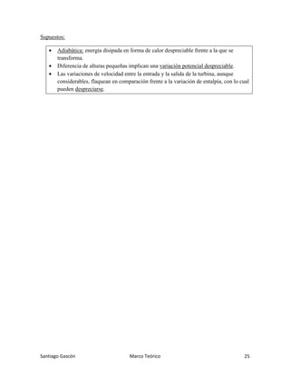 Santiago Gascón Marco Teórico 25
Supuestos:
• Adiabática: energía disipada en forma de calor despreciable frente a la que se
transforma.
• Diferencia de alturas pequeñas implican una variación potencial despreciable.
• Las variaciones de velocidad entre la entrada y la salida de la turbina, aunque
considerables, flaquean en comparación frente a la variación de entalpía, con lo cual
pueden despreciarse.
 