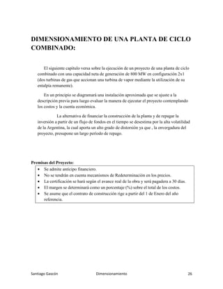Santiago Gascón Dimensionamiento 26
DIMENSIONAMIENTO DE UNA PLANTA DE CICLO
COMBINADO:
El siguiente capítulo versa sobre la ejecución de un proyecto de una planta de ciclo
combinado con una capacidad neta de generación de 800 MW en configuración 2x1
(dos turbinas de gas que accionan una turbina de vapor mediante la utilización de su
entalpía remanente).
En un principio se diagramará una instalación aproximada que se ajuste a la
descripción previa para luego evaluar la manera de ejecutar el proyecto contemplando
los costos y la cuenta económica.
La alternativa de financiar la construcción de la planta y de repagar la
inversión a partir de un flujo de fondos en el tiempo se desestima por la alta volatilidad
de la Argentina, la cual aporta un alto grado de distorsión ya que , la envergadura del
proyecto, presupone un largo período de repago.
Premisas del Proyecto:
• Se admite anticipo financiero.
• No se tendrán en cuenta mecanismos de Redeterminación en los precios.
• La certificación se hará según el avance real de la obra y será pagadera a 30 días.
• El margen se determinará como un porcentaje (%) sobre el total de los costos.
• Se asume que el contrato de construcción rige a partir del 1 de Enero del año
referencia.
 