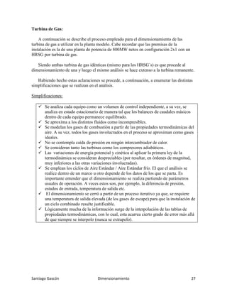 Santiago Gascón Dimensionamiento 27
Turbina de Gas:
A continuación se describe el proceso empleado para el dimensionamiento de las
turbina de gas a utilizar en la planta modelo. Cabe recordar que las premisas de la
instalación es la de una planta de potencia de 800MW netos en configuración 2x1 con un
HRSG por turbina de gas.
Siendo ambas turbina de gas idénticas (mismo para los HRSG`s) es que procede al
dimensionamiento de una y luego el mismo análisis se hace extenso a la turbina remanente.
Habiendo hecho estas aclaraciones se procede, a continuación, a enumerar las distintas
simplificaciones que se realizan en el análisis.
Simplificaciones:
Se analiza cada equipo como un volumen de control independiente, a su vez, se
analiza en estado estacionario de manera tal que los balances de caudales másicos
dentro de cada equipo permanece equilibrado.
Se aproxima a los distintos fluidos como incompresibles.
Se modelan los gases de combustión a partir de las propiedades termodinámicas del
aire. A su vez, todos los gases involucrados en el proceso se aproximan como gases
ideales.
No se contempla caída de presión en ningún intercambiador de calor.
Se consideran tanto las turbinas como los compresores adiabáticos.
Las variaciones de energía potencial y cinética al aplicar la primera ley de la
termodinámica se consideran despreciables (por resultar, en órdenes de magnitud,
muy inferiores a las otras variaciones involucradas).
Se emplean los ciclos de Aire Estándar / Aire Estándar frío. El que el análisis se
realice dentro de un marco u otro depende de los datos de los que se parta. Es
importante entender que el dimensionamiento se realiza partiendo de parámetros
usuales de operación. A veces estos son, por ejemplo, la diferencia de presión,
estados de entrada, temperatura de salida etc.
El dimensionamiento se cerró a partir de un proceso iterativo ya que, se requiere
una temperatura de salida elevada (de los gases de escape) para que la instalación de
un ciclo combinado resulte justificable.
Lógicamente mucha de la información surge de la interpolación de las tablas de
propiedades termodinámicas, con lo cual, esta acarrea cierto grado de error más allá
de que siempre se interpolo (nunca se extrapolo).
 