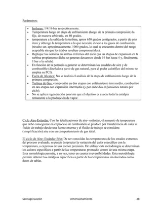 Santiago Gascón Dimensionamiento 28
Parámetros:
• Isobaras: 1/4/16 bar respectivamente.
• Temperatura luego de etapa de enfriamiento (luego de la primera compresión) la
fije, de manera arbitraria, en 40 grados.
• temperatura a la salida de la turbina, aprox 650 grados centígrados, a partir de esto
itero y obtengo la temperatura a la que necesito elevar a los gases de combustión
(resulto ser, aproximadamente, 1000 grados, lo cual se encuentra dentro del rango
aceptable sin que los álabes resulten comprometidos).
• Replique las isobaras en ambos extremos del ciclo (en las etapas de expansión en la
turbina propiamente dicha se generan descensos desde 16 bar hasta 4 y, finalmente,
1 bar a la salida).
• En función de la potencia a generar se determinan los caudales de aire y de
combustible (diseñado a partir de gas natural, para el poder calorífico del mismo se
emplea su PCI).
• Fuera de Alcance: No se realizó el análisis de la etapa de enfriamiento luego de la
primera compresión.
• Turbina de Gas: compresión en dos etapas con enfriamiento intermedio, combustión
en dos etapas con expansión intermedia (y por ende dos expansiones totales por
ciclo).
• No se aplica regeneración provisto que el objetivo es avocar toda la entalpía
remanente a la producción de vapor.
Ciclo Aire-Estándar: Con las idealizaciones de aire- estándar, el aumento de temperatura
que debe conseguirse en el proceso de combustión se produce por transferencia de calor al
fluido de trabajo desde una fuente externa y el fluido de trabajo se considera
(simplificación) aire con un comportamiento de gas ideal.
El ciclo de Aire- Estándar-Frío: De ser conocidas las temperaturas de los estados extremos
del proceso evaluado, se puede despreciar la variación del calor específico con la
temperatura, a expensas de una menor precisión. De utilizar esta metodología se determinan
los calores específicos a partir de las temperaturas promedio dentro de una misma etapa.
Esta metodología permite, a su vez, tener en cuenta irreversibilidades. Esta metodología
permite obtener las entalpías específicas a partir de las temperaturas involucradas como
datos de tablas.
 