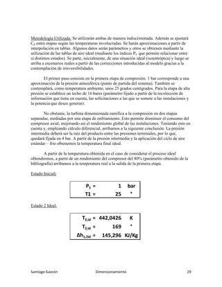 Santiago Gascón Dimensionamiento 29
Metodología Utilizada: Se utilizarán ambas de manera indiscriminada. Además se ajustará
Cp entre etapas según las temperaturas involucradas. Se harán aproximaciones a partir de
interpolación en tablas. Algunos datos serán parámetros y otros se obtienen mediante la
utilización de las tablas de aire ideal (mediante los índices Pa que permite relacionar entre
sí distintos estados). Se parte, inicialmente, de una situación ideal (isoentrópica) y luego se
arriba a escenarios reales a partir de las correcciones introducidas al modelo gracias a la
contemplación de irreversibilidades.
El primer paso consiste en la primera etapa de compresión. 1 bar corresponde a una
aproximación de la presión atmosférica (punto de partida del sistema). También se
contemplará, como temperatura ambiente, unos 25 grados centígrados. Para la etapa de alta
presión se establece un techo de 16 bares (parámetro fijado a partir de la recolección de
información que tiene en cuenta, las solicitaciones a las que se somete a las instalaciones y
la potencia que deseo generar).
No obstante, la turbina dimensionada ramifica a la compresión en dos etapas
separadas, mediadas por una etapa de enfriamiento. Esto permite disminuir el consumo del
compresor axial, mejorando así el rendimiento global de las instalaciones. Teniendo esto en
cuenta y, empleando cálculo diferencial, arribamos a la siguiente conclusión. La presión
intermedia deberá ser la raíz del producto entre las presiones terminales, por lo que,
quedará fijada en 4 bar. A partir de la presión intermedia y la aplicación del ciclo de aire
estándar – frio obtenemos la temperatura final ideal.
A partir de la temperatura obtenida en el caso de considerar el proceso ideal
obtendremos, a partir de un rendimiento del compresor del 80% (parámetro obtenido de la
bibliografía) arribamos a la temperatura real a la salida de la primera etapa.
Estado Inicial:
Estado 2 Ideal:
P1 = 1 bar
T1 = 25 °
T2;id = 442,0426 K
T2;id = 169 °
∆h1;2id = 145,296 KJ/Kg
 